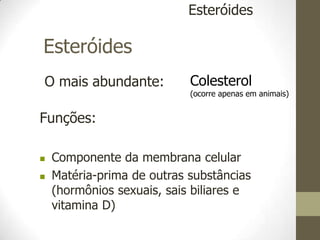 Esteróides
O mais abundante:
Esteróides
Colesterol
(ocorre apenas em animais)
Funções:
 Componente da membrana celular
 Matéria-prima de outras substâncias
(hormônios sexuais, sais biliares e
vitamina D)
 