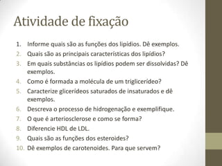Atividade de fixação
1. Informe quais são as funções dos lipídios. Dê exemplos.
2. Quais são as principais características dos lipídios?
3. Em quais substâncias os lipídios podem ser dissolvidas? Dê
exemplos.
4. Como é formada a molécula de um triglicerídeo?
5. Caracterize glicerídeos saturados de insaturados e dê
exemplos.
6. Descreva o processo de hidrogenação e exemplifique.
7. O que é arteriosclerose e como se forma?
8. Diferencie HDL de LDL.
9. Quais são as funções dos esteroides?
10. Dê exemplos de carotenoides. Para que servem?
 