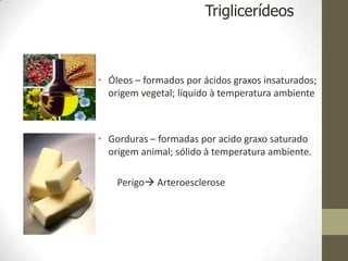 • Óleos – formados por ácidos graxos insaturados;
origem vegetal; líquido à temperatura ambiente
• Gorduras – formadas por acido graxo saturado
origem animal; sólido à temperatura ambiente.
Perigo Arteroesclerose
Triglicerídeos
 