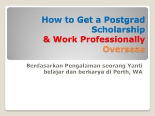 How to Get a Postgrad
Scholarship
& Work Professionally
Overseas
Berdasarkan Pengalaman seorang Yanti
belajar dan berkarya di Perth, WA
 