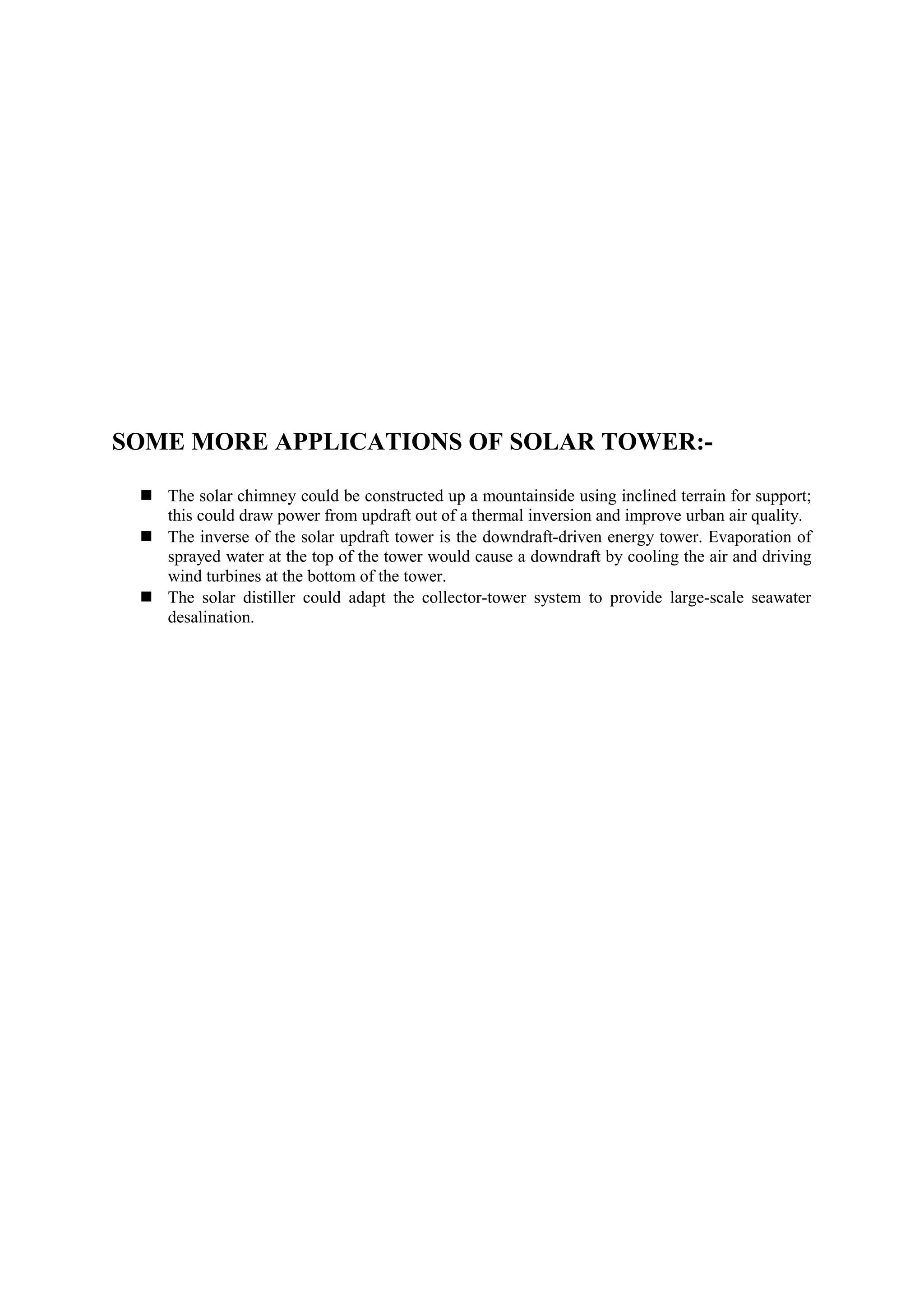 SOME MORE APPLICATIONS OF SOLAR TOWER:-
 The solar chimney could be constructed up a mountainside using inclined terrain for support;
this could draw power from updraft out of a thermal inversion and improve urban air quality.
 The inverse of the solar updraft tower is the downdraft-driven energy tower. Evaporation of
sprayed water at the top of the tower would cause a downdraft by cooling the air and driving
wind turbines at the bottom of the tower.
 The solar distiller could adapt the collector-tower system to provide large-scale seawater
desalination.
 