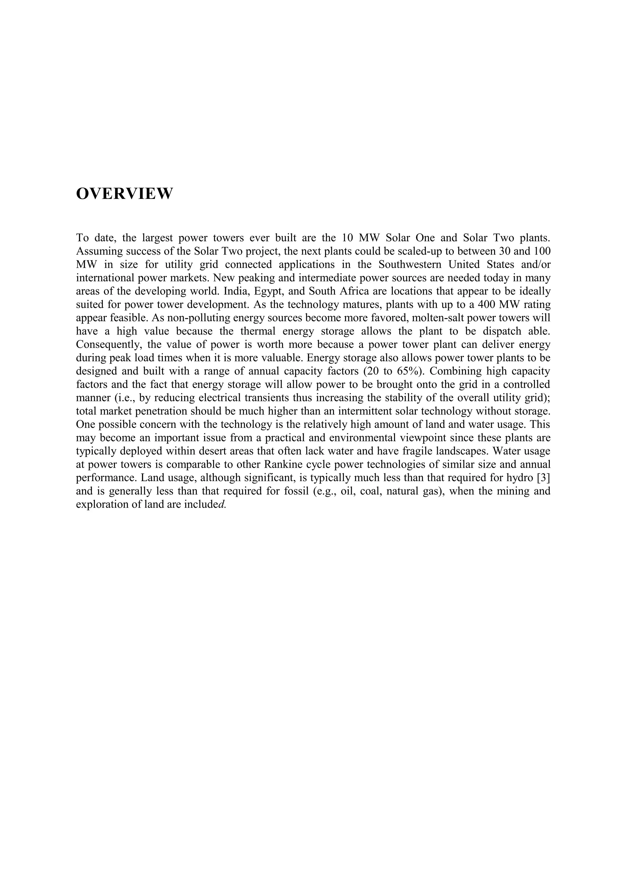 OVERVIEW
To date, the largest power towers ever built are the 10 MW Solar One and Solar Two plants.
Assuming success of the Solar Two project, the next plants could be scaled-up to between 30 and 100
MW in size for utility grid connected applications in the Southwestern United States and/or
international power markets. New peaking and intermediate power sources are needed today in many
areas of the developing world. India, Egypt, and South Africa are locations that appear to be ideally
suited for power tower development. As the technology matures, plants with up to a 400 MW rating
appear feasible. As non-polluting energy sources become more favored, molten-salt power towers will
have a high value because the thermal energy storage allows the plant to be dispatch able.
Consequently, the value of power is worth more because a power tower plant can deliver energy
during peak load times when it is more valuable. Energy storage also allows power tower plants to be
designed and built with a range of annual capacity factors (20 to 65%). Combining high capacity
factors and the fact that energy storage will allow power to be brought onto the grid in a controlled
manner (i.e., by reducing electrical transients thus increasing the stability of the overall utility grid);
total market penetration should be much higher than an intermittent solar technology without storage.
One possible concern with the technology is the relatively high amount of land and water usage. This
may become an important issue from a practical and environmental viewpoint since these plants are
typically deployed within desert areas that often lack water and have fragile landscapes. Water usage
at power towers is comparable to other Rankine cycle power technologies of similar size and annual
performance. Land usage, although significant, is typically much less than that required for hydro [3]
and is generally less than that required for fossil (e.g., oil, coal, natural gas), when the mining and
exploration of land are included.
 