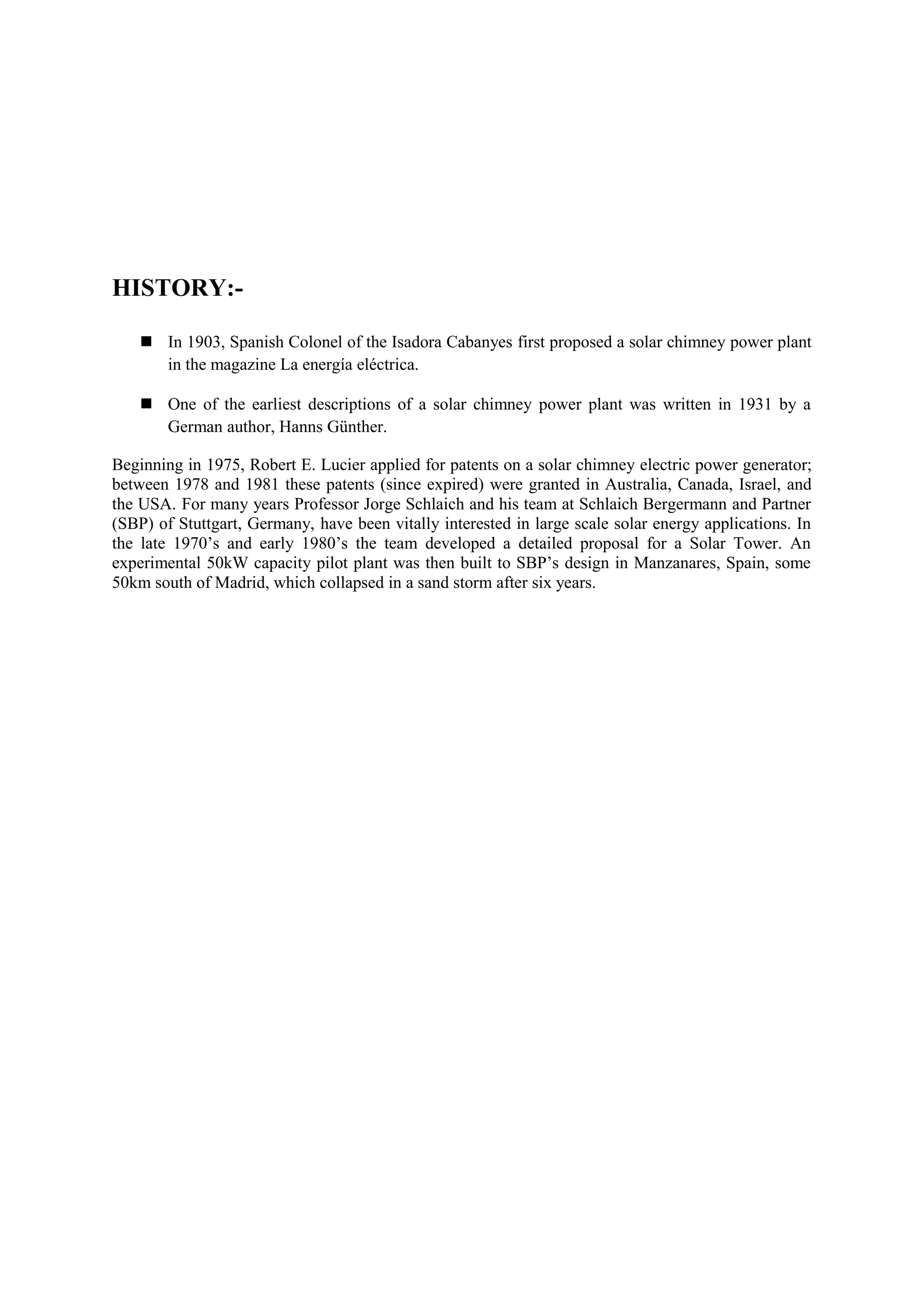 HISTORY:-
 In 1903, Spanish Colonel of the Isadora Cabanyes first proposed a solar chimney power plant
in the magazine La energía eléctrica.
 One of the earliest descriptions of a solar chimney power plant was written in 1931 by a
German author, Hanns Günther.
Beginning in 1975, Robert E. Lucier applied for patents on a solar chimney electric power generator;
between 1978 and 1981 these patents (since expired) were granted in Australia, Canada, Israel, and
the USA. For many years Professor Jorge Schlaich and his team at Schlaich Bergermann and Partner
(SBP) of Stuttgart, Germany, have been vitally interested in large scale solar energy applications. In
the late 1970’s and early 1980’s the team developed a detailed proposal for a Solar Tower. An
experimental 50kW capacity pilot plant was then built to SBP’s design in Manzanares, Spain, some
50km south of Madrid, which collapsed in a sand storm after six years.
 