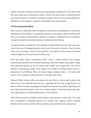 13
cognitive functions involving central processing and language comprehension. The effects which
have been found can be summarized as follows. Deficits have been found in sustained attention
and visual attention57–62. Relatedly, according to teachers’ reports, noise-exposed children have
difficulties in concentrating in comparison with children from quieter schools .
2.9 Environmental effects
Noise can have a detrimental effect on animals by causing stress, increasing risk of mortality by
changing the delicate balance in predator/prey detection and avoidance, and by interfering with
their use of sounds in communication especially in relation to reproduction and in navigation.
Acoustic overexposure can lead to temporary or permanent loss of hearing.
An impact of noise on animal life is the reduction of usable habitat that noisy areas may cause,
which in the case of endangered species may be part of the path to extinction. One of the best
known cases of damage caused by noise pollution is the death of certain species of beached
whales, brought on by the loud sound of military sonar.
Noise also makes species communicate louder, which is called Lombard vocal response.
Scientists and researchers have conducted experiments that show whales' song length is longer
when submarine-detectors are on. If creatures don't "speak" loud enough, their voice will be
masked by anthropogenic sounds. These unheard voices might be warnings, finding of prey, or
preparations of net-bubbling. When one species begins speaking louder, it will mask other
species' voice, causing the whole ecosystem to eventually speak louder.
European Robins living in urban environments are more likely to sing at night in places with
high levels of noise pollution during the day, suggesting that they sing at night because it is
quieter, and their message can propagate through the environment more clearly. Interestingly, the
same study showed that daytime noise was a stronger predictor of nocturnal singing than night-
time Light pollution, to which the phenomenon is often attributed.
Zebra finches become less faithful to their partners when exposed to traffic noise. This could
alter a population's evolutionary trajectory by selecting traits, sapping resources normally
devoted to other activities and thus lead to profound genetic and evolutionary consequences.
 