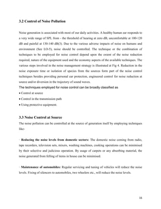 16
3.2 Control of Noise Pollution
Noise generation is associated with most of our daily activities. A healthy human ear responds to
a very wide range of SPL from - the threshold of hearing at zero dB, uncomfortable at 100-120
dB and painful at 130-140 dB(3). Due to the various adverse impacts of noise on humans and
environment (See LO-5), noise should be controlled. The technique or the combination of
techniques to be employed for noise control depend upon the extent of the noise reduction
required, nature of the equipment used and the economy aspects of the available techniques. The
various steps involved in the noise management strategy is illustrated at Fig 4. Reduction in the
noise exposure time or isolation of species from the sources form part of the noise control
techniques besides providing personal ear protection, engineered control for noise reduction at
source and/or diversion in the trajectory of sound waves.
The techniques employed for noise control can be broadly classified as
Control at source
Control in the transmission path
Using protective equipment.
3.3 Noise Control at Source
The noise pollution can be controlled at the source of generation itself by employing techniques
like-
· Reducing the noise levels from domestic sectors: The domestic noise coming from radio,
tape recorders, television sets, mixers, washing machines, cooking operations can be minimised
by their selective and judicious operation. By usage of carpets or any absorbing material, the
noise generated from felling of items in house can be minimised.
· Maintenance of automobiles: Regular servicing and tuning of vehicles will reduce the noise
levels. Fixing of silencers to automobiles, two wheelers etc., will reduce the noise levels.
 