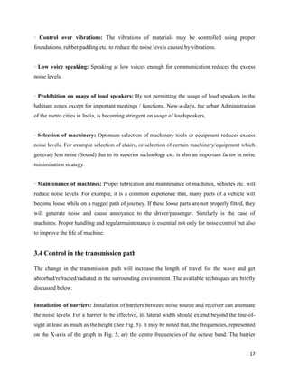 17
· Control over vibrations: The vibrations of materials may be controlled using proper
foundations, rubber padding etc. to reduce the noise levels caused by vibrations.
· Low voice speaking: Speaking at low voices enough for communication reduces the excess
noise levels.
· Prohibition on usage of loud speakers: By not permitting the usage of loud speakers in the
habitant zones except for important meetings / functions. Now-a-days, the urban Administration
of the metro cities in India, is becoming stringent on usage of loudspeakers.
· Selection of machinery: Optimum selection of machinery tools or equipment reduces excess
noise levels. For example selection of chairs, or selection of certain machinery/equipment which
generate less noise (Sound) due to its superior technology etc. is also an important factor in noise
minimisation strategy.
· Maintenance of machines: Proper lubrication and maintenance of machines, vehicles etc. will
reduce noise levels. For example, it is a common experience that, many parts of a vehicle will
become loose while on a rugged path of journey. If these loose parts are not properly fitted, they
will generate noise and cause annoyance to the driver/passenger. Similarly is the case of
machines. Proper handling and regularmaintenance is essential not only for noise control but also
to improve the life of machine.
3.4 Control in the transmission path
The change in the transmission path will increase the length of travel for the wave and get
absorbed/refracted/radiated in the surrounding environment. The available techniques are briefly
discussed below.
Installation of barriers: Installation of barriers between noise source and receiver can attenuate
the noise levels. For a barrier to be effective, its lateral width should extend beyond the line-of-
sight at least as much as the height (See Fig. 5). It may be noted that, the frequencies, represented
on the X-axis of the graph in Fig. 5, are the centre frequencies of the octave band. The barrier
 