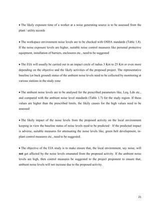 21

The likely exposure time of a worker at a noise generating source is to be assessed from the
plant / utility records

The workspace environment noise levels are to be checked with OSHA standards (Table 1.8).
If the noise exposure levels are higher, suitable noise control measures like personal protective
equipment, installation of barriers, enclosures etc., need to be suggested

The EIA will usually be carried out in an impact circle of radius 3 Km to 25 Km or even more
depending on the objective and the likely activities of the proposed project. The representative
baseline (or back ground) status of the ambient noise levels need to be collected by monitoring at
various stations in the study zone

The ambient noise levels are to be analysed for the prescribed parameters like, Leq, Ldn etc.,
and compared with the ambient noise level standards (Table 1.7) for the study region. If these
values are higher than the prescribed limits, the likely causes for the high values need to be
assessed

The likely impact of the noise levels from the proposed activity on the local environment
keeping in view the baseline status of noise levels need to be predicted · If the predicted impact
is adverse, suitable measures for attenuating the noise levels like, green belt development, in-
plant control measures etc., need to be suggested.

The objective of the EIA study is to make ensure that, the local environment, say noise, will
not get affected by the noise levels emanated from the proposed activity. If the ambient noise
levels are high, then control measures be suggested to the project proponent to ensure that,
ambient noise levels will not increase due to the proposed activity.
 