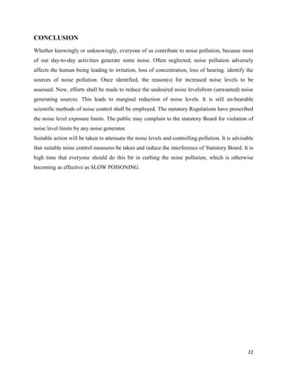 22
CONCLUSION
Whether knowingly or unknowingly, everyone of us contribute to noise pollution, because most
of our day-to-day activities generate some noise. Often neglected, noise pollution adversely
affects the human being leading to irritation, loss of concentration, loss of hearing. identify the
sources of noise pollution. Once identified, the reason(s) for increased noise levels to be
assessed. Now, efforts shall be made to reduce the undesired noise levelsfrom (unwanted) noise
generating sources. This leads to marginal reduction of noise levels. It is still un-bearable
scientific methods of noise control shall be employed. The statutory Regulations have prescribed
the noise level exposure limits. The public may complain to the statutory Board for violation of
noise level limits by any noise generator.
Suitable action will be taken to attenuate the noise levels and controlling pollution. It is advisable
that suitable noise control measures be taken and reduce the interference of Statutory Board. It is
high time that everyone should do this bit in curbing the noise pollution, which is otherwise
becoming as effective as SLOW POISONING.
 