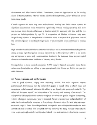 9
disturbances, and other harmful effects. Furthermore, stress and hypertension are the leading
causes to health problems, whereas tinnitus can lead to forgetfulness, severe depression and at
times panic attacks.
Chronic exposure to noise may cause noise-induced hearing loss. Older males exposed to
significant occupational noise demonstrate significantly reduced hearing sensitivity than their
non-exposed peers, though differences in hearing sensitivity decrease with time and the two
groups are indistinguishable by age 79. A comparison of Maaban tribesmen, who were
insignificantly exposed to transportation or industrial noise, to a typical U.S. population showed
that chronic exposure to moderately high levels of environmental noise contributes to hearing
loss.
High noise levels can contribute to cardiovascular effects and exposure to moderately high levels
during a single eight hour period causes a statistical rise in blood pressure of five to ten points
and an increase in stress and vasoconstriction leading to the increased blood pressure noted
above as well as to increased incidence of coronary artery disease.
Noise pollution is also a cause of annoyance. A 2005 study by Spanish researchers found that in
urban areas households are willing to pay approximately four Euros per decibel per year for
noise reduction.
2.4 Noise exposure and performance
There is good evidence, largely from laboratory studies, that noise exposure impairs
performance9. Performance may be impaired if speech is played while a subject reads and
remembers verbal material, although this effect is not found with non-speech noise10. The
effects of ‘irrelevant speech’ are independent of the intensity and meaning of the speech. The
susceptibility of complex mental tasks to disruption by ‘irrelevant speech’ suggests that reading,
with its reliance on memory, may also be impaired. Perceived control over and predictability of
noise has been found to be important in determining effects and after-effects of noise exposure.
Glass and Singer11 found that tasks performed during noise were unimpaired but tasks that were
carried out after noise had been switched off were impaired, this being reduced when subjects
were given perceived control over the noise. Indeed, even anticipation of a loud noise exposure
 