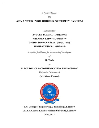 A Project Report
On
ADVANCED INDO BORDER SECURITY SYSTEM
Submitted by
AYOUSH JAISWAL (1343131006)
JITENDRA YADAV (1343131010)
MOHD. SHABAN ANSARI (1343131017)
SHAHBAZ KHAN (1343131035)
in partial fulfillment for the award of the degree
of
B. Tech
in
ELECTRONICS & COMMUNICATION ENGINEERING
Under the Guidance of
(Ms. Kiran Kumari)
B.N. College of Engineering & Technology, Lucknow
Dr. A.P.J Abdul Kalam Technical University, Lucknow
May, 2017
 