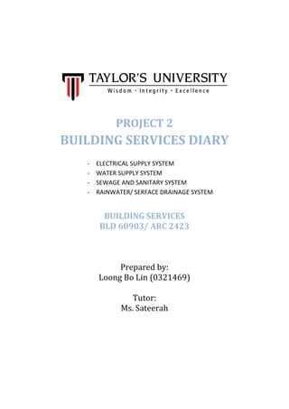 PROJECT 2
BUILDING SERVICES DIARY
- ELECTRICAL SUPPLY SYSTEM
- WATER SUPPLY SYSTEM
- SEWAGE AND SANITARY SYSTEM
- RAINWATER/ SERFACE DRAINAGE SYSTEM
BUILDING SERVICES
BLD 60903/ ARC 2423
Prepared by:
Loong Bo Lin (0321469)
Tutor:
Ms. Sateerah
 