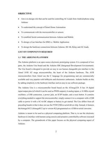 2
OBJECTIVE
 Aim is to design a kit that can be used for controlling AC Loads from Android phone using
Arduino
 To understand the concept of Smart Home Automation
 To communicate with the microcontroller or sensors
 To establish Serial communication between Arduino and Mobile
 To design a User Interface for HMI i.e. Mobile Application
 To design the hardware connections between Arduino, HC-06, Relay and AC-loads
LIST OF COMPONENTS REQUIRED
1.1 THE ARDUINO PLATFORM
The Arduino platform is an open source electronic prototyping system. It is composed of two
parts, the Arduino Uno board and the Arduino IDE (Integrated Development Environment).
The Uno board is designed to provide an easy to use human changeable pin interface to the
Atmel AVR AT mega microcontroller, the heart of the Arduino hardware. The AVR
microcontrollers from Atmel use the C language for programming and are commercially
available and very popular with hobbyists and electronics enthusiasts. Arduino builds on this
by adding simplicity to the hardware interface and an easy to use software package.
The Arduino Uno is a microcontroller board based on the ATmega328. It has 14 digital
input/output pins (of which 6 can be used as PWM outputs), 6 analog inputs, a 16 MHz crystal
oscillator, a USB connection, a power jack, an ICSP header, and a reset button. It contains
everything needed to support the microcontroller; simply connect it to a computer with a USB
cable or power it with a AC-to-DC adapter or battery to get started. The Uno differs from all
preceding boards in that it does not use the FTDI USB-to-serial driver chip. Instead, it features
theAtmega16U2 (Atmega8U2 up to version R2) programmed as a USB-to-serial converter.
Arduino is meant to be used as a physical computing platform. That is, to use the electronic
hardware to interface with humans using sensors and actuators controlled by software executed
by a computer. The groundwork of this paper focuses on the physical computing aspect of
Arduino.
 