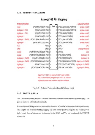 4
SCHEMATIC DIAGRAM
Fig. 1.2. - Arduino Prototyping Board (Arduino Uno)
POWER SUPPLY
The Uno board can be powered via the USB connection or with an external power supply. The
power source is selected automatically.
External (non-USB) power can come either from an AC-to-DC adapter (wall-wart) or battery.
The adapter can be connected by plugging a 2.1mm center-positive plug into the board's power
jack. Leads from a battery can be inserted in the GND and Vin pin headers of the POWER
connector.
 