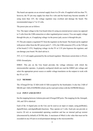 5
The board can operate on an external supply from 6 to 20 volts. If supplied with less than 7V,
however, the 5V pin may supply less than five volts and the board may become unstable. If
using more than 12V, the voltage regulator may overheat and damage the board. The
recommended range is 7 to 12 volts.
The power pins are as follows:
Vin- The input voltage to the Uno board when it's using an external power source (as opposed
to 5 volts from the USB connection or other regulated power source). You can supply voltage
through this pin, or, if supplying voltage via the power jack, access it through this pin.
5V.This pin outputs a regulated 5V from the regulator on the board. The board can be supplied
with power either from the DC power jack (7 - 12V), the USB connector (5V), or the VIN pin
of the board (7-12V). Supplying voltage via the 5V or 3.3V pins bypasses the regulator, and
can damage your board. We don't advise it.
3V3. A 3.3 volt supply generated by the on-board regulator. Maximum current draw is 50 mA.
GND. Ground pins.
IOREF. This pin on the Uno board provides the voltage reference with which the
microcontroller operates. A properly configured shield can read the IOREF pin voltage and
select the appropriate power source or enable voltage translators on the outputs to work with
the 5V or 3.3V.
MEMORY
The ATmega328 has 32 KB (with 0.5 KB occupied by the bootloader). It also has 2 KB of
SRAM and 1 KB of EEPROM (which can be read and written with the EEPROM library).
INPUT AND OUTPUT
See the mapping between Arduino pins and ATmega328P ports. The mapping for the Atmega8,
168, and 328 is identical.
Each of the 14 digital pins on the Uno can be used as an input or output, using pinMode(),
digitalWrite(), and digitalRead() functions. They operate at 5 volts. Each pin can provide or
receive 20 mA as recommended operating condition and has an internal pull-up resistor
(disconnected by default) of 20-50k ohm. A maximum of 40mA is the value that must not be
exceeded on any I/O pin to avoid permanent damage to the microcontroller.
 