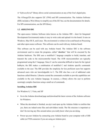7
A “SoftwareSerial” library allows serial communication on any of the Uno's digital pins.
The ATmega328 also supports I2C (TWI) and SPI communication. The Arduino Software
(IDE) includes a Wire library to simplify use of the I2C bus; see the documentation for details.
For SPI communication, use the SPI library.
1.2 ARDUINO IDE
The open-source Arduino Software (also known as the Arduino IDE - short for Integrated
Development Environment) makes it easy to write code and upload it to the board. It runs on
Windows, Mac OS X, and Linux. The environment is written in Java and based on Processing
and other open-source software. This software can be used with any Arduino board.
This software can be used with any Arduino board. The Arduino IDE is the software
environment used to create the programs, called “sketches,” that will be executed by the
Arduino hardware. The IDE uses a modified C language compiler to build, translate, and
transmit the code to the microcontroller board. The AVR microcontrollers are typically
programmed using the C language. Since C can be somewhat difficult to learn for the typical
hobbyist, the IDE makes a combination of modified C and Arduino specific commands
available to the user. The IDE provides the simplicity for less proficient users but supports
advanced users who are knowledgeable in C. The IDE also has a set of additional code
functions called libraries. Libraries extend the commands available to provide capabilities not
available in the core Arduino language. In essence, a library allows the user to perform
seemingly complex functions using a small set of commands.
Installing Arduino IDE
For Windows 8, 7, Vista, and XP
 Go to the Arduino download page and download the latest version of the Arduino software
for Windows.
 When the download is finished, un-zip it and open up the Arduino folder to confirm that
yes, there are indeed some files and sub-folders inside. The file structure is important so
don’t be moving any files around unless you really know what you are doing.
 Power up your Arduino by connecting your Arduino board to your computer with a USB
cable (or FTDI connector if you are using an Arduino pro).
 