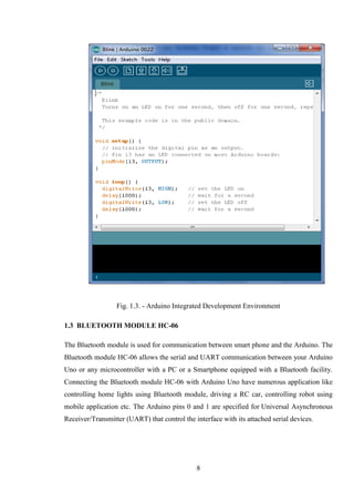 8
Fig. 1.3. - Arduino Integrated Development Environment
1.3 BLUETOOTH MODULE HC-06
The Bluetooth module is used for communication between smart phone and the Arduino. The
Bluetooth module HC-06 allows the serial and UART communication between your Arduino
Uno or any microcontroller with a PC or a Smartphone equipped with a Bluetooth facility.
Connecting the Bluetooth module HC-06 with Arduino Uno have numerous application like
controlling home lights using Bluetooth module, driving a RC car, controlling robot using
mobile application etc. The Arduino pins 0 and 1 are specified for Universal Asynchronous
Receiver/Transmitter (UART) that control the interface with its attached serial devices.
 