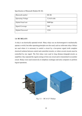 10
Specification of Bluetooth Module HC-06-
Bluetooth number HC-06
Operating Voltage 3.3-6.0 volts
Default baud rate 9600 bps
Signal Coverage 30ft
Default Password 1234
1.4 DC RELAYS
A relay is an electrically operated switch. Many relays use an electromagnet to mechanically
operate a switch, but other operating principles are also used, such as solid-state relays. Relays
are used where it is necessary to control a circuit by a low-power signal (with complete
electrical isolation between control and controlled circuits), or where several circuits must be
controlled by one signal. The first relays were used in long distance telegraph circuits as
amplifiers: they repeated the signal coming in from one circuit and re-transmitted it on another
circuit. Relays were used extensively in telephone exchanges and early computers to perform
logical operations.
Fig. 1.5. – DC 6/12 V Relays
 