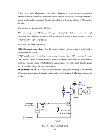 11
A Relay is an electrically operated switch. Many relays use an electromagnet to mechanically
operate the switch and provide electrical isolation between two circuits. In this project there is
no real need to isolate one circuit from the other, but we will use an Arduino UNO to control
the relay.
Why to use relay for controlling AC light?
AC is alternating current 220v (India) which powers the ac lights. Arduino cannot control high
volt n amp, but a relay can do this job, which is the sole design of it. So we are using relay as
switch to control high power devices.
What is NO NC and COM in relay?
COM (Common connection) - It is the center terminal, It is hot as power to the load is
connected at this terminal.
NO (Normally open) - It acts like a switch, since it is open - there will be no contact between
COM and NO, When we trigger the relay module, it connects to COM by the electromagnet
inside the relay and supply to the load is provided, which powers up the light. Thus the circuit
is closed until we trigger the state to low in relay.
NC (Normally closed) - It is always in contact with COM, even when relay is not powered.
When we trigger the relay it opens the circuit, so the connection is lost. It behaves just opposite
to NO.
Fig. 1.6. – Relay Driving Circuit
 