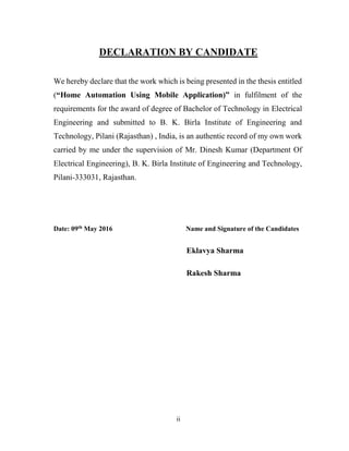 ii
DECLARATION BY CANDIDATE
We hereby declare that the work which is being presented in the thesis entitled
(“Home Automation Using Mobile Application)” in fulfilment of the
requirements for the award of degree of Bachelor of Technology in Electrical
Engineering and submitted to B. K. Birla Institute of Engineering and
Technology, Pilani (Rajasthan) , India, is an authentic record of my own work
carried by me under the supervision of Mr. Dinesh Kumar (Department Of
Electrical Engineering), B. K. Birla Institute of Engineering and Technology,
Pilani-333031, Rajasthan.
Date: 09th May 2016 Name and Signature of the Candidates
Eklavya Sharma
Rakesh Sharma
 
