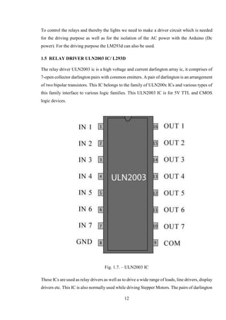 12
To control the relays and thereby the lights we need to make a driver circuit which is needed
for the driving purpose as well as for the isolation of the AC power with the Arduino (Dc
power). For the driving purpose the LM293d can also be used.
1.5 RELAY DRIVER ULN2003 IC/ L293D
The relay driver ULN2003 ic is a high voltage and current darlington array ic, it comprises of
7-open collector darlington pairs with common emitters. A pair of darlington is an arrangement
of two bipolar transistors. This IC belongs to the family of ULN200x ICs and various types of
this family interface to various logic families. This ULN2003 IC is for 5V TTL and CMOS
logic devices.
Fig. 1.7. – ULN2003 IC
These ICs are used as relay drivers as well as to drive a wide range of loads, line drivers, display
drivers etc. This IC is also normally used while driving Stepper Motors. The pairs of darlington
 