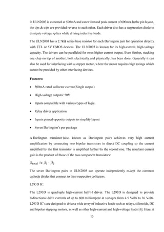 13
in ULN2003 is esteemed at 500mA and can withstand peak current of 600mA.In the pin layout,
the i/ps & o/ps are provided reverse to each other. Each driver also has a suppression diode to
dissipate voltage spikes while driving inductive loads.
The ULN2003 has a 2.7kΩ series base resistor for each Darlington pair for operation directly
with TTL or 5V CMOS devices. The ULN2003 is known for its high-current, high-voltage
capacity. The drivers can be paralleled for even higher current output. Even further, stacking
one chip on top of another, both electrically and physically, has been done. Generally it can
also be used for interfacing with a stepper motor, where the motor requires high ratings which
cannot be provided by other interfacing devices.
Features:
 500mA rated collector current(Single output)
 High-voltage outputs: 50V
 Inputs compatible with various types of logic.
 Relay driver application
 Inputs pinned opposite outputs to simplify layout
 Seven Darlington’s per package
A Darlington transistor (also known as Darlington pair) achieves very high current
amplification by connecting two bipolar transistors in direct DC coupling so the current
amplified by the first transistor is amplified further by the second one. The resultant current
gain is the product of those of the two component transistors:
The seven Darlington pairs in ULN2003 can operate independently except the common
cathode diodes that connect to their respective collectors.
L293D IC:
The L293D is quadruple high-current half-H driver. The L293D is designed to provide
bidirectional drive currents of up to 600 milliampere at voltages from 4.5 Volts to 36 Volts.
L293D IC’s are designed to drive a wide array of inductive loads such as relays, solenoids, DC
and bipolar stepping motors, as well as other high-current and high-voltage loads [6]. Here, it
 