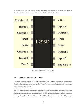 14
is used to drive two DC geared motors which are functioning as the rear wheels of the
RoboDroid. The features and specification can be found in the datasheet.
Fig. 1.8. – L293D Relay Driver IC
1.6 ULTRASONIC SENSOR (HC – SR04)
Ultrasonic ranging module HC - SR04 provides 2cm - 400cm non-contact measurement
function, the ranging accuracy can reach to 3mm. The modules include ultrasonic transmitters,
receiver and control circuit.
The HC-SR04 ultrasonic sensor uses sonar to determine distance to an object like bats do. It
offers excellent non-contact range detection with high accuracy and stable readings in an easy-
to-use package. From 2cm to 400 cm or 1” to 13 feet. It operation is not affected by sunlight
 