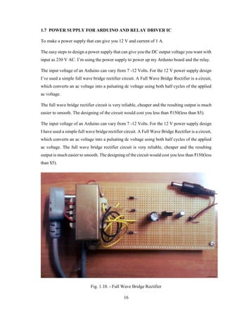 16
1.7 POWER SUPPLY FOR ARDUINO AND RELAY DRIVER IC
To make a power supply that can give you 12 V and current of 1 A.
The easy steps to design a power supply that can give you the DC output voltage you want with
input as 230 V AC. I’m using the power supply to power up my Arduino board and the relay.
The input voltage of an Arduino can vary from 7 -12 Volts. For the 12 V power supply design
I’ve used a simple full wave bridge rectifier circuit. A Full Wave Bridge Rectifier is a circuit,
which converts an ac voltage into a pulsating dc voltage using both half cycles of the applied
ac voltage.
The full wave bridge rectifier circuit is very reliable, cheaper and the resulting output is much
easier to smooth. The designing of the circuit would cost you less than ₹150(less than $5).
The input voltage of an Arduino can vary from 7 -12 Volts. For the 12 V power supply design
I have used a simple full wave bridge rectifier circuit. A Full Wave Bridge Rectifier is a circuit,
which converts an ac voltage into a pulsating dc voltage using both half cycles of the applied
ac voltage. The full wave bridge rectifier circuit is very reliable, cheaper and the resulting
output is much easier to smooth. The designing of the circuit would cost you less than ₹150(less
than $5).
Fig. 1.10. - Full Wave Bridge Rectifier
 