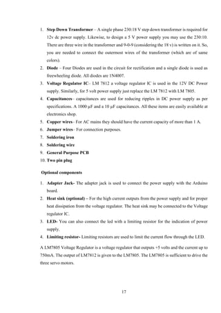 17
1. Step Down Transformer – A single phase 230:18 V step down transformer is required for
12v dc power supply. Likewise, to design a 5 V power supply you may use the 230:10.
There are three wire in the transformer and 9-0-9 (considering the 18 v) is written on it. So,
you are needed to connect the outermost wires of the transformer (which are of same
colors).
2. Diode – Four Diodes are used in the circuit for rectification and a single diode is used as
freewheeling diode. All diodes are 1N4007.
3. Voltage Regulator IC– LM 7812 a voltage regulator IC is used in the 12V DC Power
supply. Similarly, for 5 volt power supply just replace the LM 7812 with LM 7805.
4. Capacitances– capacitances are used for reducing ripples in DC power supply as per
specifications. A 1000 µF and a 10 µF capacitances. All these items are easily available at
electronics shop.
5. Copper wires– For AC mains they should have the current capacity of more than 1 A.
6. Jumper wires– For connection purposes.
7. Soldering iron
8. Soldering wire
9. General Purpose PCB
10. Two pin plug
Optional components
1. Adapter Jack- The adapter jack is used to connect the power supply with the Arduino
board.
2. Heat sink (optional) – For the high current outputs from the power supply and for proper
heat dissipation from the voltage regulator. The heat sink may be connected to the Voltage
regulator IC.
3. LED- You can also connect the led with a limiting resistor for the indication of power
supply.
4. Limiting resistor- Limiting resistors are used to limit the current flow through the LED.
A LM7805 Voltage Regulator is a voltage regulator that outputs +5 volts and the current up to
750mA. The output of LM7812 is given to the LM7805. The LM7805 is sufficient to drive the
three servo motors.
 