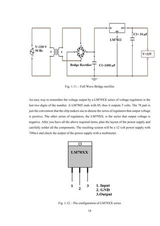 18
Fig. 1.11. - Full Wave Bridge rectifier
An easy way to remember the voltage output by a LM78XX series of voltage regulators is the
last two digits of the number. A LM7805 ends with 05, thus it outputs 5 volts. The 78 part is
just the convention that the chip makers use to denote the series of regulators that output voltage
is positive. The other series of regulators, the LM79XX, is the series that output voltage is
negative. After you have all the above required items, plan the layout of the power supply and
carefully solder all the components. The resulting system will be a 12 volt power supply with
700mA and check the output of the power supply with a multimeter.
Fig. 1.12. - Pin configuration of LM78XX series
 