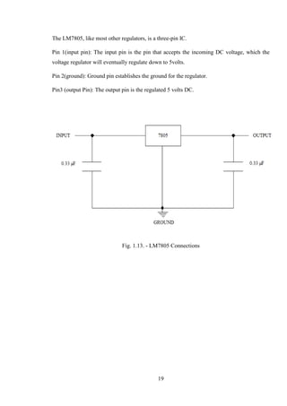 19
The LM7805, like most other regulators, is a three-pin IC.
Pin 1(input pin): The input pin is the pin that accepts the incoming DC voltage, which the
voltage regulator will eventually regulate down to 5volts.
Pin 2(ground): Ground pin establishes the ground for the regulator.
Pin3 (output Pin): The output pin is the regulated 5 volts DC.
Fig. 1.13. - LM7805 Connections
 