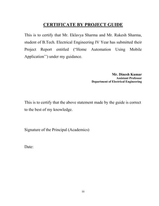 iii
CERTIFICATE BY PROJECT GUIDE
This is to certify that Mr. Eklavya Sharma and Mr. Rakesh Sharma,
student of B.Tech. Electrical Engineering IV Year has submitted their
Project Report entitled (“Home Automation Using Mobile
Application’’) under my guidance.
Mr. Dinesh Kumar
Assistant Professor
Department of Electrical Engineering
This is to certify that the above statement made by the guide is correct
to the best of my knowledge.
Signature of the Principal (Academics)
Date:
 