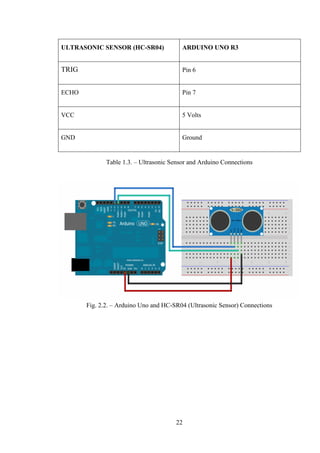 22
ULTRASONIC SENSOR (HC-SR04) ARDUINO UNO R3
TRIG Pin 6
ECHO Pin 7
VCC 5 Volts
GND Ground
Table 1.3. – Ultrasonic Sensor and Arduino Connections
Fig. 2.2. – Arduino Uno and HC-SR04 (Ultrasonic Sensor) Connections
 