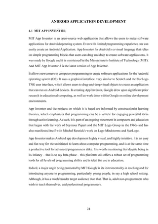 24
ANDROID APPLICATION DEVELOPMENT
4.1 MIT APP INVENTOR
MIT App Inventor is an open-source web application that allows the users to make software
applications for Android operating system. Even with limited programming experience one can
easily create an Android Application. App Inventor for Android is a visual language that relies
on simple programming blocks that users can drag and drop to create software applications. It
was made by Google and it is maintained by the Massachusetts Institute of Technology (MIT).
And MIT App Inventor 2 is the latest version of App Inventor.
It allows newcomers to computer programming to create software applications for the Android
operating system (OS). It uses a graphical interface, very similar to Scratch and the StarLogo
TNG user interface, which allows users to drag-and-drop visual objects to create an application
that can run on Android devices. In creating App Inventor, Google drew upon significant prior
research in educational computing, as well as work done within Google on online development
environments.
App Inventor and the projects on which it is based are informed by constructionist learning
theories, which emphasizes that programming can be a vehicle for engaging powerful ideas
through active learning. As such, it is part of an ongoing movement in computers and education
that began with the work of Seymour Papert and the MIT Logo Group in the 1960s and has
also manifested itself with Mitchel Resnick's work on Lego Mindstorms and StarLogo.
App Inventor makes Android app development highly visual, and highly intuitive. It is an easy
and fun way for the uninitiated to learn about computer programming, and is at the same time
a productive tool for advanced programmers alike. It is worth mentioning that despite being in
its infancy – that is to say beta phase – this platform still offers a robust set of programming
tools for all levels of programming ability and is ideal for use in education.
Indeed, a major angle being promoted by MIT/Google is its instrumentality in teaching and for
introducing anyone to programming, particularly young people, in say a high school setting.
Although, it has a much broader target audience than that. That is, adult non-programmers who
wish to teach themselves, and professional programmers.
 