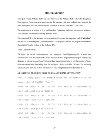 30
PROGRAM CODE
The open-source Arduino Software (also known as the Arduino IDE - short for Integrated
Development Environment) is used to write the program code as it makes it easy to write the
code and upload it to the Arduino board. It runs on Windows, Mac OS X, and Linux.
The environment is written in Java and based on Processing and other open-source software.
This software can be used with any Arduino board.
The Arduino IDE is the software environment used to create the programs, called “sketches,”
that will be executed by the Arduino hardware. The program code for the project “Smart Home
Automation” is also written in the Arduino IDE.
Serial Communication:
To begin the serial communication, the statement “Serial.begin(speed)” is used that
communicate over the pins 0 and 1 of the Arduino board. It opens the serial port and sets the
data rate in bits per second (baud) for serial data transmission. Now to get the number of bytes
(characters) available for reading from the serial port “Serial.available( )”is used. The incoming
serial data sent from the mobile application is read using the function “Serial.read( )”.
6.1 ARDUINO PROGRAM CODE FOR SMART HOME AUTOMATION
/////// Relay pins are defined which are connected with the
output pins of ULN2003 ///////
const int relay1 = 13; // Pin 13 of Arduino is connected to
the first input pin of ULN2003
const int relay2 = 14; // Pin 14 of Arduino is connected to
the second input pin of ULN2003
const int relay3 = 15; // Pin 15 of Arduino is connected to
the third input pin of ULN2003
const int relay4 = 16; // Pin 16 of Arduino is connected to
the fourth input pin of ULN2003
 