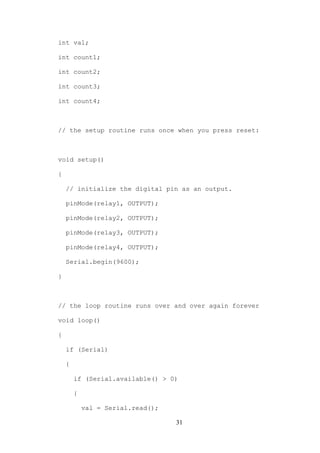31
int val;
int count1;
int count2;
int count3;
int count4;
// the setup routine runs once when you press reset:
void setup()
{
// initialize the digital pin as an output.
pinMode(relay1, OUTPUT);
pinMode(relay2, OUTPUT);
pinMode(relay3, OUTPUT);
pinMode(relay4, OUTPUT);
Serial.begin(9600);
}
// the loop routine runs over and over again forever
void loop()
{
if (Serial)
{
if (Serial.available() > 0)
{
val = Serial.read();
 