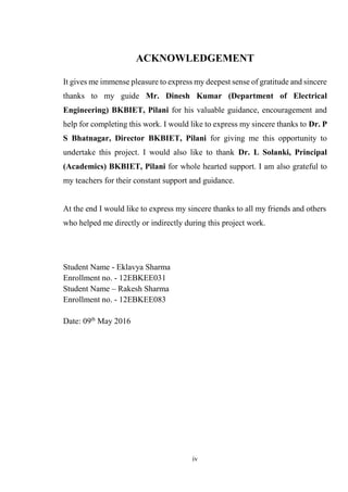iv
ACKNOWLEDGEMENT
It gives me immense pleasure to express my deepest sense of gratitude and sincere
thanks to my guide Mr. Dinesh Kumar (Department of Electrical
Engineering) BKBIET, Pilani for his valuable guidance, encouragement and
help for completing this work. I would like to express my sincere thanks to Dr. P
S Bhatnagar, Director BKBIET, Pilani for giving me this opportunity to
undertake this project. I would also like to thank Dr. L Solanki, Principal
(Academics) BKBIET, Pilani for whole hearted support. I am also grateful to
my teachers for their constant support and guidance.
At the end I would like to express my sincere thanks to all my friends and others
who helped me directly or indirectly during this project work.
Student Name - Eklavya Sharma
Enrollment no. - 12EBKEE031
Student Name – Rakesh Sharma
Enrollment no. - 12EBKEE083
Date: 09th
May 2016
 