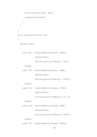 32
Serial.println(val, DEC);
relaycontrol(val);
}
}
}
void relaycontrol(int val)
{
switch (val)
{
case 101 : digitalWrite(relay1, HIGH);
delay(1000);
Serial.println("Relay 1 On");
break;
case 102 : digitalWrite(relay1, LOW);
delay(1000);
Serial.println("Relay 1 Off");
break;
case 103 : digitalWrite(relay2, HIGH);
delay(1000);
Serial.println("Relay 2 On ");
break;
case 104 : digitalWrite(relay2, LOW);
delay(1000);
Serial.println("Relay 2 Off");
break;
case 105 : digitalWrite(relay3, HIGH);
 