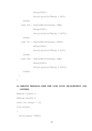 33
delay(1000);
Serial.println("Relay 3 On");
break;
case 106 : digitalWrite(relay3, LOW);
delay(1000);
Serial.println("Relay 3 Off");
break;
case 107 : digitalWrite(relay4, HIGH);
delay(1000);
Serial.println("Relay 4 On");
break;
case 108 : digitalWrite(relay4, LOW);
delay(1000);
Serial.println("Relay 4 Off");
break;
}
}
6.2 ARDUINO PROGRAM CODE FOR TANK LEVEL MEASUREMENT AND
CONTROL
#define trigPin 9
#define echoPin 8
const int relay1 = 13;
void setup()
{
Serial.begin (9600);
 