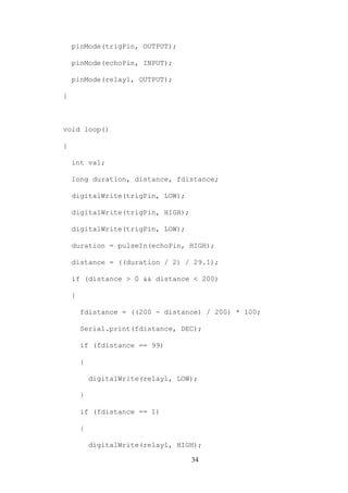 34
pinMode(trigPin, OUTPUT);
pinMode(echoPin, INPUT);
pinMode(relay1, OUTPUT);
}
void loop()
{
int val;
long duration, distance, fdistance;
digitalWrite(trigPin, LOW);
digitalWrite(trigPin, HIGH);
digitalWrite(trigPin, LOW);
duration = pulseIn(echoPin, HIGH);
distance = ((duration / 2) / 29.1);
if (distance > 0 && distance < 200)
{
fdistance = ((200 - distance) / 200) * 100;
Serial.print(fdistance, DEC);
if (fdistance == 99)
{
digitalWrite(relay1, LOW);
}
if (fdistance == 1)
{
digitalWrite(relay1, HIGH);
 