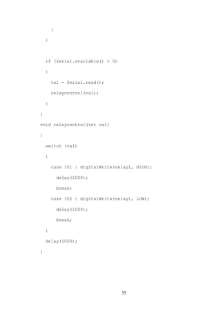 35
}
}
if (Serial.available() > 0)
{
val = Serial.read();
relaycontrol(val);
}
}
void relaycontrol(int val)
{
switch (val)
{
case 101 : digitalWrite(relay1, HIGH);
delay(1000);
break;
case 102 : digitalWrite(relay1, LOW);
delay(1000);
break;
}
delay(1000);
}
 