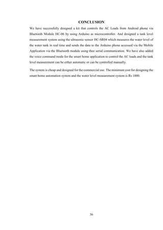 36
CONCLUSION
We have successfully designed a kit that controls the AC Loads from Android phone via
Bluetooth Module HC-06 by using Arduino as microcontroller. And designed a tank level
measurement system using the ultrasonic sensor HC-SR04 which measures the water level of
the water tank in real time and sends the data to the Arduino phone accessed via the Mobile
Application via the Bluetooth module using thee serial communication. We have also added
the voice command mode for the smart home application to control the AC loads and the tank
level measurement can be either automatic or can be controlled manually.
The system is cheap and designed for the commercial use. The minimum cost for designing the
smart home automation system and the water level measurement system is Rs 1000.
 