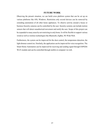 37
FUTURE WORK
Observing the present situation, we can build cross platform system that can be set up on
various platforms like iOS, Windows. Restriction only several devices can be removed by
extending automation of all other home appliances. To observe activity around a house or
business Security cameras can be controlled by the user. Security systems can include motion
sensors that will detect unauthorized movement and notify the user. Scope of this project can
be expanded to many areas by not restricting to only home. It will be flexible to support various
wired as well as wireless technologies like Bluetooth, ZigBee, Wi Wide Web.
Furthermore, the system can be improved for the door control, the temperature detection, the
light dimmer control etc. Similarly, the application can be improved for voice recognition. The
Smart Home Automation can be improved for receiving and sending signal through ESP8266
Wi-Fi module and can be controlled through mobile or computer via web.
 
