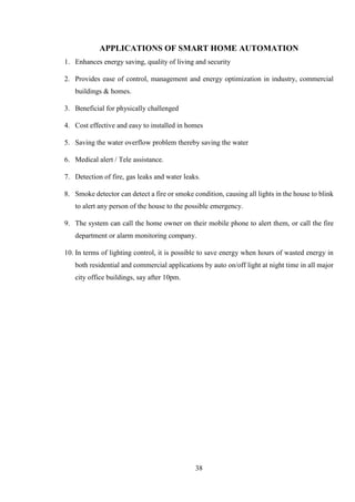 38
APPLICATIONS OF SMART HOME AUTOMATION
1. Enhances energy saving, quality of living and security
2. Provides ease of control, management and energy optimization in industry, commercial
buildings & homes.
3. Beneficial for physically challenged
4. Cost effective and easy to installed in homes
5. Saving the water overflow problem thereby saving the water
6. Medical alert / Tele assistance.
7. Detection of fire, gas leaks and water leaks.
8. Smoke detector can detect a fire or smoke condition, causing all lights in the house to blink
to alert any person of the house to the possible emergency.
9. The system can call the home owner on their mobile phone to alert them, or call the fire
department or alarm monitoring company.
10. In terms of lighting control, it is possible to save energy when hours of wasted energy in
both residential and commercial applications by auto on/off light at night time in all major
city office buildings, say after 10pm.
 