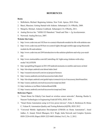 39
REFERENCES
Books
1. McRoberts, Michael. Beginning Arduino. New York: Apress, 2010. Print.
2. Banzi, Massimo. Getting Started with Arduino. Sebastopol, CA: O'Reilly, 2009.
3. Margolis, Michael. Arduino Cookbook. Sebastopol, CA: O'Reilly, 2011.
4. Analog Devices Inc. "ADXL322 Datasheet." Small and Thin +- 2g Accelerometer.
5. Norwood: Analog Devices, 2007.
Website Site Links
1. http://www.codevista.net/182/how-to-connect-bluetooth-module-hc-06-with-arduino-uno
2. http://www.codevista.net/85/how-to-control-lights-through-mobile-app-using-bluetooth-
module-hc-06-and-arduino
3. http://www.codevista.net/269/introduction-to-the-arduino-platform-and-why-you-need-
one
4. http://www.instructables.com/id/Controlling-AC-light-using-Arduino-with-relay-
modu/?ALLSTEPS
5. http://googleblog.blogspot.in/2011/05/android-momentu m-mobile-and-more-at.html
6. http://developer.android.com/about/index.html
7. http://research.microsoft.com/en-us/projects/homeos
8. http://source.android.com/tech/accessories/index.html
9. http://developer.android.com/guide/topics/connectivity/us b/accessory.html#manifest.
10. http://source.android.com/tech/accessories/aoap/aoa.html
11. http://arduino.cc/en/Main/ArduinoBoardADK
12. http://source.android.com/tech/accessories/aoap/aoa2.htm
Reference Papers
1. “Smart Home for Elderly Care based on wireless sensor networks”, Ransing, Rasika S,
Nascent Technologies in Engineering Field (ICNTE), IEEE 2015.
2. “Smart Home Automation using wi-fi low power devices”, Folea S, Bordencea D, Hotea
C, Valean H, Automation Quality and Testing Robotics(AQTR), IEEE 2012
3. “Universal Mobile Application Development (UMAD) on Home Automation”, Amul
Jadhav, S. Anand, Nilesh Dhangare, K.S. Wagh, India Network and Complex Systems
ISSN 2224-610X (Paper) ISSN 2225-0603 (Online) Vol 2, No. 2, 2012.
 