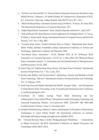 40
4. “Ad-Hoc Low Powered 802.15.1 Protocol Based Automation System for Residence using
Mobile Devices”, Pradeep G., B. Santhi Chandra, M. Venkateswarao, Department of ECE,
K.L. University, Vijaywada, Andhra Pradesh, India IJCST Vol 2, SP 1, 2011
5. “Bluetooth Based Home Automation System using Cell Phone”, R Piyare, M. Tazil, IEEE
15th International Symposium on Consumer Electronics, 2011.
6. “Zigbee Based Home Automation”, Rana, Jitendra, Rajendra and Sunil N., April 2010.
7. “Safe and Secure PIC Based Remote Control Application for Intelligent Home”, E. Yavuz,
B. Hasan, I. Serkan and K. Duygu, International Journal of Computer Science and Network
Security, Vol 7. No. 5, May 2007.
8. “Towards Smart Home: Control Electrical Devices Online”, Muhammad Izhar Ramli,
Mohd. Wahab, Nabihah, Nornabihah Ahmad, International Conference on Science and
Technology: Application in Industry and Education, 2006.
9. “Java-Based Home Automation”, Al-Ali, Member IEEE & M. Al-Rousan, IEEE
Transaction on Consumer Electronics, Vol 50. No. 2, May 2004. [10] “Bluetooth Based
Home Automation System”, N. Sriskanthan and Tan Karand,Journal of Microprocessors
and Microsystems, Vol 26, 2002.
10. Hsien-Tang Lin" Implementing Smart Homes with Open Source Solutions" International
Journal of Smart Home Vol. 7, No. 4, July, 2013.
11. Rosslin John Robles1 and Tai-hoon Kim1" Applications, Systems and Methods in Smart
Home Technology: AReview" International Journal of Advanced Science and Technology
Vol. 15, February, 2010.
12. Sook-Ling Chua and Stephen Marsland and HansW. Guesgen" Beha viour Recognition
in Smart Homes Sook" Proceedings of the TwentySecond International Joint Conference
on Artificial Intelligence 2011.
13. Gowthami, Dr. Adiline macriga "Smart Home Monitoring and Con
trolling System Using Android Phone" International Journal of Emerging Technology and
Advanced Engineering Website: www.ijetae.com ISSN 2250-2459, ISO 9001:2008
Certified Journal, Volume 3, Issue 11, November 2013.
14. Saisakul Chernbumroong, Anthony S. Atkins, and Hongnian Yu Perception of Smart Home
Technologies to Assist Elderly People" 4th International conference on software,
Knowledge information manage and applications (SKIMA 2010).
15. Christian Reinisch, Mario J. Kofler, Wolfgang Kastner"ThinkHome: A Smart Home
as Digital Ecosystem" 4th IEEE International Conference on Digital Ecosystems and
Technologies (IEEE DEST 2010).
 
