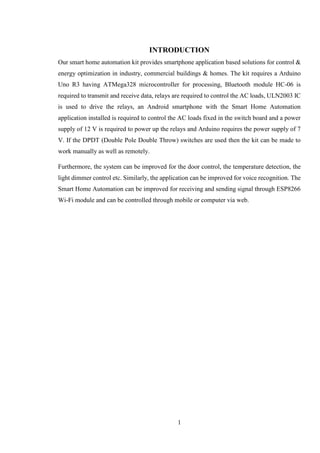 1
INTRODUCTION
Our smart home automation kit provides smartphone application based solutions for control &
energy optimization in industry, commercial buildings & homes. The kit requires a Arduino
Uno R3 having ATMega328 microcontroller for processing, Bluetooth module HC-06 is
required to transmit and receive data, relays are required to control the AC loads, ULN2003 IC
is used to drive the relays, an Android smartphone with the Smart Home Automation
application installed is required to control the AC loads fixed in the switch board and a power
supply of 12 V is required to power up the relays and Arduino requires the power supply of 7
V. If the DPDT (Double Pole Double Throw) switches are used then the kit can be made to
work manually as well as remotely.
Furthermore, the system can be improved for the door control, the temperature detection, the
light dimmer control etc. Similarly, the application can be improved for voice recognition. The
Smart Home Automation can be improved for receiving and sending signal through ESP8266
Wi-Fi module and can be controlled through mobile or computer via web.
 