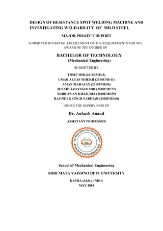 DESIGN OF RESISTANCE SPOT WELDING MACHINE AND
INVESTIGATING WELDABILITY OF MILD STEEL
MAJOR PROJECT REPORT
SUBMITTED IN PARTIAL FULFILLMENT OF THE REQUIREMENTS FOR THE
AWARD OF THE DEGREE OF
BACHELOR OF TECHNOLOGY
(Mechanical Engineering)
SUBMITTED BY
TOSIF MIR (2010EME43)
UMAR ALTAF SHIEKH (2010EME41)
AMAN MAHAJAN (2010EME56)
JUNAID JAHANGIR MIR (2010EME57)
TRIBHUVAN KHAJURIA (2010EME59)
RAJINDER SINGH PARIHAR (2010EME60)
UNDER THE SUPERVISION OF
Dr. Ankush Anand
ASSISTANT PROFESSOR
School of Mechanical Engineering
SHRI MATA VAISHNO DEVI UNIVERSITY
KATRA (J&K), INDIA
MAY 2014
 