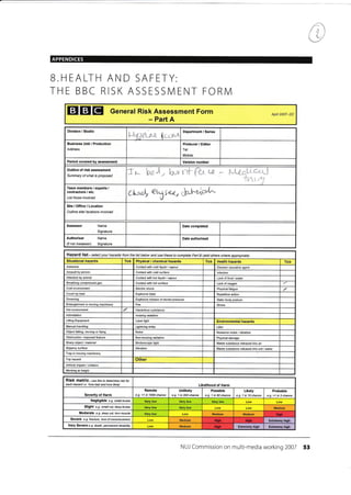 ll
t
APPENDICES
B.HEALTH AND SAFETY:
THE BBC RISK ASSESSIVI ENT FORN4
EIGIEI General Risk Assessment Form
- Part A
April 2047- DC
Division I Studio
Uga-trt gc*pa
Department / Series
Address
Producer / Editor
Tel:
Mobile:
Period covered by assessment Vereion number
Outline of risk assessment
Summary of what is prcposed
Tr- br), tarrYtt-ft-^"<e - *ffif
Team members / experts /
contractore / etc.
List those involved
LtL..r, *Xt*,&r.J^ztt l^"
Site/Office/Location
Outline sitd locations involved
Assessor Name
Signature
Authoriser
(if not Assessor)
Name
Signature
Date authorised
Hazard list - setect your hazards frcm the list below ard use fhese to com plete part B (add others where apprcpiate)
Situational hazards Tick Physical / chemical hazards Tick Health hazards Tick
Asbestos Contacl wilh cold liquid / vapour Disease causative agent
Assault by person Contact with cold surfa6e lnfection
Attacked by animal Contact with hot liquid / vapour Lack offood / waler
Brealhing compressed gas Contact with hot surface Lack of oxygen
Eleckic shock Physical faligue
Crush by load Explosive blasl Repetitive action
Drowning Explosive release of stored pressure Static body posture
Enlanglement in moving machinery Fire Stress
H01 environmenl d Hazardous substance
lntimidalion lonizing radiation
Lifting Equipment Laser light Environmental hazards
iranual handling Lightning strike Litter
Object falling, moving or flying Noise Nuisance noise / vibration
Obstruction / exposed feature Non-ionizing radiation Physical damage
Sharp objecl / maleaial Skoboscopic light Waste substance released into alr
Silppery sutrace Vibration Waste substance released into soil /water
Trap in moving machinery
Taip hazard Other
Vehicle impacl / collision
Working at height
RiSk matfiX - use this to detetmine isk fot
each hazard i-e-'how bad and how likely' Likelihood of Harm
SeYerity of Harm
Remote
e.g. <1 in 1000 chance
Unlikely
e.g. 1 in 200 chance
Possible
e.g. 1 in 50 chance
Likely
e.g. 1 in 10 chance
Probable
e-9. >1 in 3 chance
Negligible e.g. smalt btuise Very low
Slight e.g small cut,.leep btuise Medium
Moderale e.g. deep cul, tqn muscb Medium Medium
Sevefe e-g. lracturc. loss ofconsciousress Medium Elremely high
Very Severe e.g. death, pemanent disability Medium Extremely high Extremely high
NUJ Commission on multi-media working 2007 53
Business Unit,l Production
Date completed
Cold environment
Hish
Hioh Hioh
Hioh
 