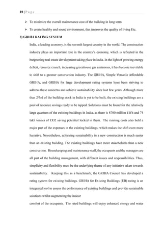 10 | P a g e
➢ To minimize the overall maintenance cost of the building in long term.
➢ To create healthy and sound environment, that improves the quality of living Etc.
3) GRIHA RATING SYSTEM
India, a leading economy, is the seventh largest country in the world. The construction
industry plays an important role in the country’s economy, which is reflected in the
burgeoning real estate development taking place in India. In the light of growing energy
deficit, resource crunch, increasing greenhouse gas emissions, it has become inevitable
to shift to a greener construction industry. The GRIHA, Simple Versatile Affordable
GRIHA, and GRIHA for large development rating systems have been striving to
address these concerns and achieve sustainability since last few years. Although more
than 2/3rd of the building stock in India is yet to be built, the existing buildings are a
pool of resource savings ready to be tapped. Solutions must be found for the relatively
large quantum of the existing buildings in India, as there is 8700 million kWh and 74
lakh tonnes of CO2 saving potential locked in them. The running costs also hold a
major part of the expenses in the existing buildings, which makes the shift even more
lucrative. Nevertheless, achieving sustainability in a new construction is much easier
than an existing building. The existing buildings have more stakeholders than a new
construction. Housekeeping and maintenance staff, the occupants and the managers are
all part of the building management, with different issues and responsibilities. Thus,
simplicity and flexibility must be the underlying theme of any initiative taken towards
sustainability. Keeping this as a benchmark, the GRIHA Council has developed a
rating system for existing buildings. GRIHA for Existing Buildings (EB) rating is an
integrated tool to assess the performance of existing buildings and provide sustainable
solutions whilst augmenting the indoor
comfort of the occupants. The rated buildings will enjoy enhanced energy and water
 