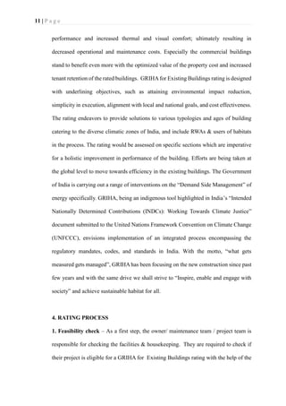 11 | P a g e
performance and increased thermal and visual comfort; ultimately resulting in
decreased operational and maintenance costs. Especially the commercial buildings
stand to benefit even more with the optimized value of the property cost and increased
tenant retention of the rated buildings. GRIHAfor Existing Buildings rating is designed
with underlining objectives, such as attaining environmental impact reduction,
simplicity in execution, alignment with local and national goals, and cost effectiveness.
The rating endeavors to provide solutions to various typologies and ages of building
catering to the diverse climatic zones of India, and include RWAs & users of habitats
in the process. The rating would be assessed on specific sections which are imperative
for a holistic improvement in performance of the building. Efforts are being taken at
the global level to move towards efficiency in the existing buildings. The Government
of India is carrying out a range of interventions on the “Demand Side Management” of
energy specifically. GRIHA, being an indigenous tool highlighted in India’s “Intended
Nationally Determined Contributions (INDCs): Working Towards Climate Justice”
document submitted to the United Nations Framework Convention on Climate Change
(UNFCCC), envisions implementation of an integrated process encompassing the
regulatory mandates, codes, and standards in India. With the motto, “what gets
measured gets managed”, GRIHA has been focusing on the new construction since past
few years and with the same drive we shall strive to “Inspire, enable and engage with
society” and achieve sustainable habitat for all.
4. RATING PROCESS
1. Feasibility check – As a first step, the owner/ maintenance team / project team is
responsible for checking the facilities & housekeeping. They are required to check if
their project is eligible for a GRIHA for Existing Buildings rating with the help of the
 